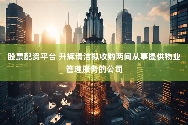 股票配资平台 升辉清洁拟收购两间从事提供物业管理服务的公司