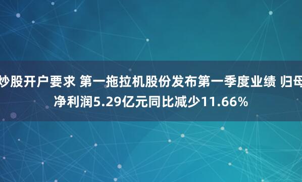 炒股开户要求 第一拖拉机股份发布第一季度业绩 归母净利润5.29亿元同比减少11.66%