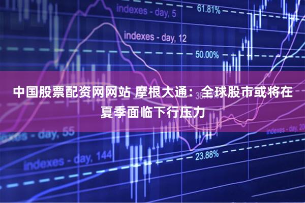 中国股票配资网网站 摩根大通：全球股市或将在夏季面临下行压力