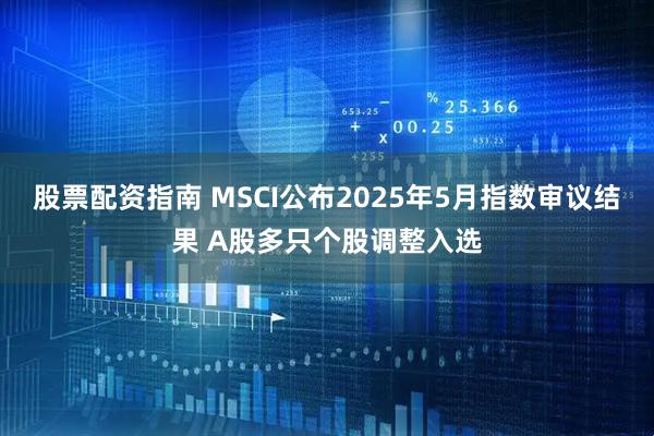 股票配资指南 MSCI公布2025年5月指数审议结果 A股多只个股调整入选