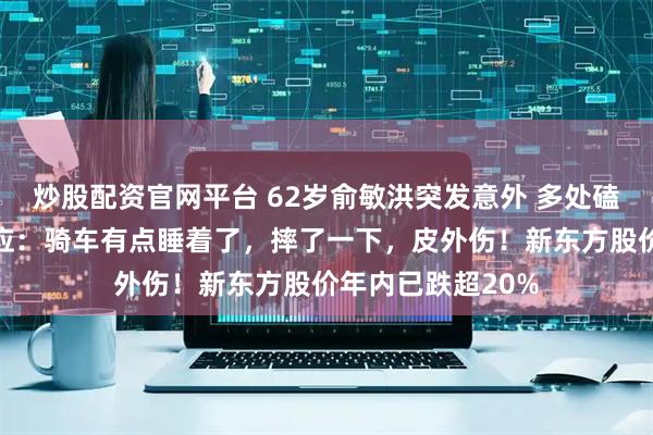 炒股配资官网平台 62岁俞敏洪突发意外 多处磕碰出血！本人回应：骑车有点睡着了，摔了一下，皮外伤！新东方股价年内已跌超20%