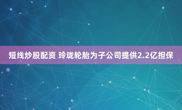 短线炒股配资 玲珑轮胎为子公司提供2.2亿担保