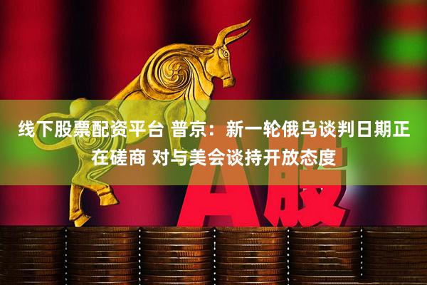 线下股票配资平台 普京：新一轮俄乌谈判日期正在磋商 对与美会谈持开放态度