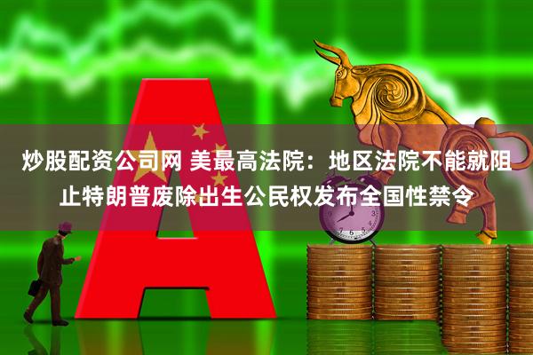 炒股配资公司网 美最高法院：地区法院不能就阻止特朗普废除出生公民权发布全国性禁令