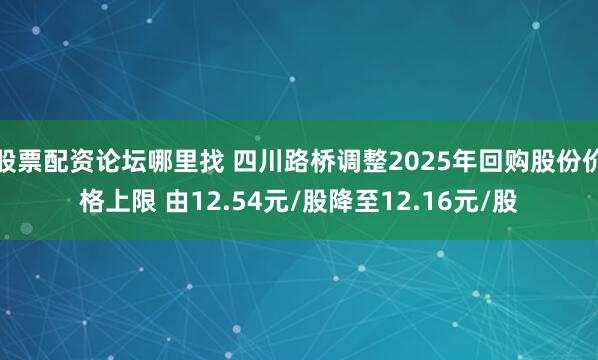 股票配资论坛哪里找 四川路桥调整2025年回购股份价格上限 由12.54元/股降至12.16元/股