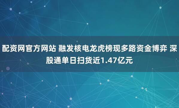 配资网官方网站 融发核电龙虎榜现多路资金博弈 深股通单日扫货近1.47亿元
