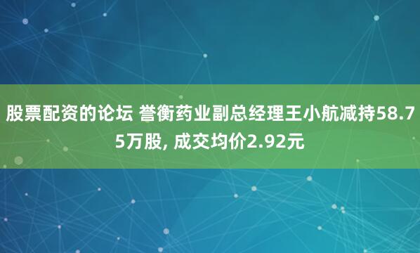 股票配资的论坛 誉衡药业副总经理王小航减持58.75万股, 成交均价2.92元