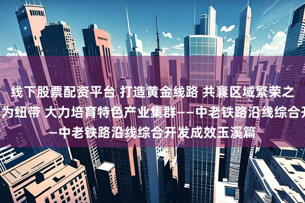 线下股票配资平台 打造黄金线路 共襄区域繁荣之三: 以中老铁路为纽带 大力培育特色产业集群——中老铁路沿线综合开发成效玉溪篇