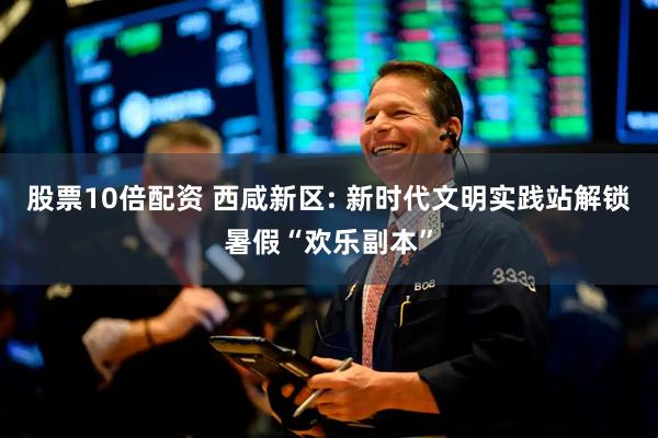 股票10倍配资 西咸新区: 新时代文明实践站解锁暑假“欢乐副本”