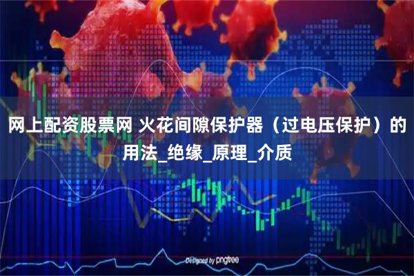 网上配资股票网 火花间隙保护器（过电压保护）的用法_绝缘_原理_介质