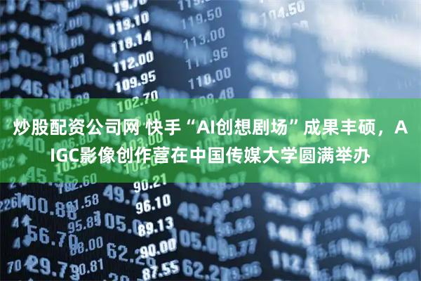 炒股配资公司网 快手“AI创想剧场”成果丰硕，AIGC影像创作营在中国传媒大学圆满举办