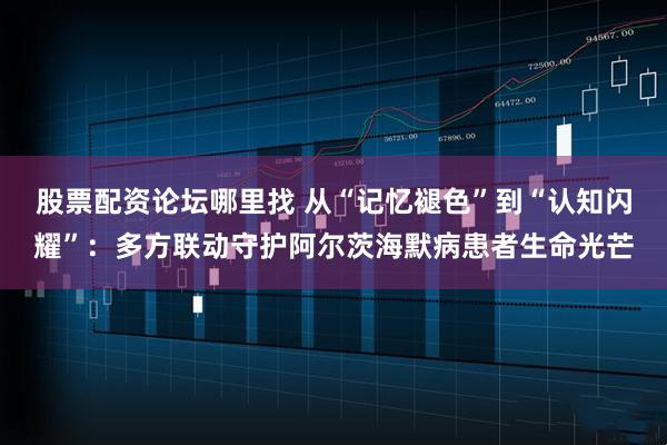 股票配资论坛哪里找 从“记忆褪色”到“认知闪耀”：多方联动守护阿尔茨海默病患者生命光芒